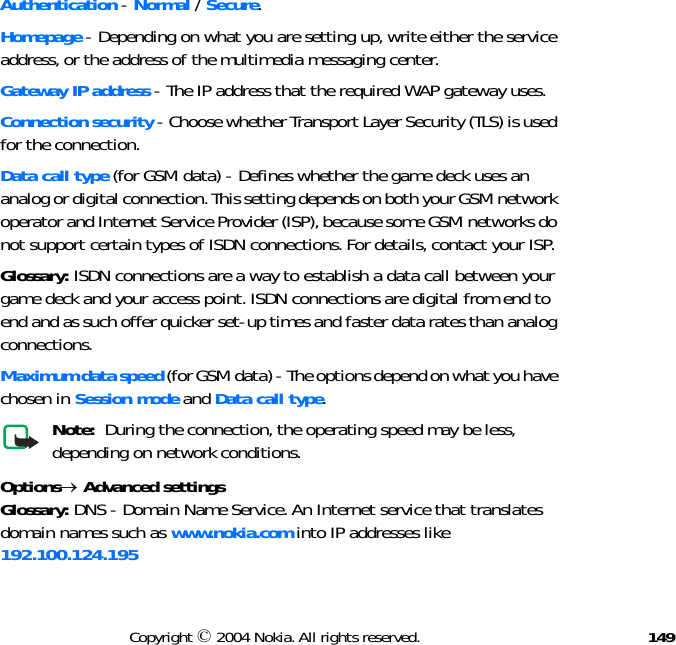 149Copyright © 2004 Nokia. All rights reserved.Authentication - Normal / Secure.Homepage - Depending on what you are setting up, write either the service address, or the address of the multimedia messaging center.Gateway IP address - The IP address that the required WAP gateway uses.Connection security - Choose whether Transport Layer Security (TLS) is used for the connection.Data call type (for GSM data) - Defines whether the game deck uses an analog or digital connection. This setting depends on both your GSM network operator and Internet Service Provider (ISP), because some GSM networks do not support certain types of ISDN connections. For details, contact your ISP. Glossary: ISDN connections are a way to establish a data call between your game deck and your access point. ISDN connections are digital from end to end and as such offer quicker set-up times and faster data rates than analog connections.Maximum data speed (for GSM data) - The options depend on what you have chosen in Session mode and Data call type.Note:  During the connection, the operating speed may be less, depending on network conditions.Options→ Advanced settingsGlossary: DNS - Domain Name Service. An Internet service that translates domain names such as www.nokia.com into IP addresses like 192.100.124.195