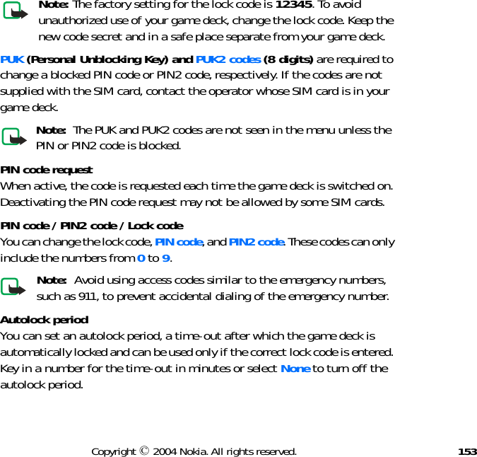 153Copyright © 2004 Nokia. All rights reserved.Note: The factory setting for the lock code is 12345. To avoid unauthorized use of your game deck, change the lock code. Keep the new code secret and in a safe place separate from your game deck.PUK (Personal Unblocking Key) and PUK2 codes (8 digits) are required to change a blocked PIN code or PIN2 code, respectively. If the codes are not supplied with the SIM card, contact the operator whose SIM card is in your game deck.Note:  The PUK and PUK2 codes are not seen in the menu unless the PIN or PIN2 code is blocked.PIN code request When active, the code is requested each time the game deck is switched on. Deactivating the PIN code request may not be allowed by some SIM cards.PIN code / PIN2 code / Lock codeYou can change the lock code, PIN code, and PIN2 code. These codes can only include the numbers from 0 to 9. Note:  Avoid using access codes similar to the emergency numbers, such as 911, to prevent accidental dialing of the emergency number.Autolock period You can set an autolock period, a time-out after which the game deck is automatically locked and can be used only if the correct lock code is entered. Key in a number for the time-out in minutes or select None to turn off the autolock period.