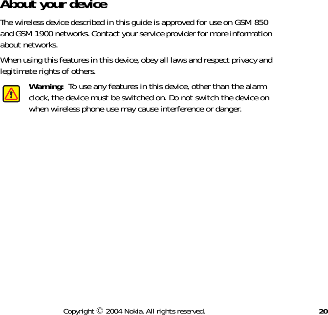 20Copyright © 2004 Nokia. All rights reserved.About your deviceThe wireless device described in this guide is approved for use on GSM 850 and GSM 1900 networks. Contact your service provider for more information about networks. When using this features in this device, obey all laws and respect privacy and legitimate rights of others.Warning:  To use any features in this device, other than the alarm clock, the device must be switched on. Do not switch the device on when wireless phone use may cause interference or danger.