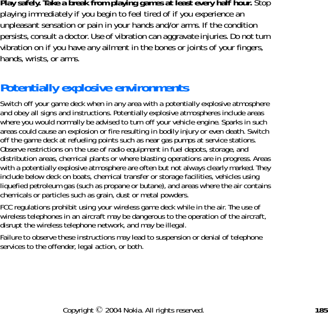 185Copyright © 2004 Nokia. All rights reserved.Play safely. Take a break from playing games at least every half hour. Stop playing immediately if you begin to feel tired of if you experience an unpleasant sensation or pain in your hands and/or arms. If the condition persists, consult a doctor. Use of vibration can aggravate injuries. Do not turn vibration on if you have any ailment in the bones or joints of your fingers, hands, wrists, or arms.Potentially explosive environmentsSwitch off your game deck when in any area with a potentially explosive atmosphere and obey all signs and instructions. Potentially explosive atmospheres include areas where you would normally be advised to turn off your vehicle engine. Sparks in such areas could cause an explosion or fire resulting in bodily injury or even death. Switch off the game deck at refueling points such as near gas pumps at service stations. Observe restrictions on the use of radio equipment in fuel depots, storage, and distribution areas, chemical plants or where blasting operations are in progress. Areas with a potentially explosive atmosphere are often but not always clearly marked. They include below deck on boats, chemical transfer or storage facilities, vehicles using liquefied petroleum gas (such as propane or butane), and areas where the air contains chemicals or particles such as grain, dust or metal powders.FCC regulations prohibit using your wireless game deck while in the air. The use of wireless telephones in an aircraft may be dangerous to the operation of the aircraft, disrupt the wireless telephone network, and may be illegal.Failure to observe these instructions may lead to suspension or denial of telephone services to the offender, legal action, or both.