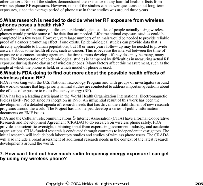 205Copyright © 2004 Nokia. All rights reserved.other cancers. None of the studies demonstrated the existence of any harmful health effects from wireless phone RF exposures. However, none of the studies can answer questions about long-term exposures, since the average period of phone use in these studies was around three years. 5.What research is needed to decide whether RF exposure from wireless phones poses a health risk?A combination of laboratory studies and epidemiological studies of people actually using wireless phones would provide some of the data that are needed. Lifetime animal exposure studies could be completed in a few years. However, very large numbers of animals would be needed to provide reliable proof of a cancer promoting effect if one exists. Epidemiological studies can provide data that is directly applicable to human populations, but 10 or more years follow-up may be needed to provide answers about some health effects, such as cancer. This is because the interval between the time of exposure to a cancer-causing agent and the time tumors develop - if they do - may be many, many years. The interpretation of epidemiological studies is hampered by difficulties in measuring actual RF exposure during day-to-day use of wireless phones. Many factors affect this measurement, such as the angle at which the phone is held, or which model of phone is used.6.What is FDA doing to find out more about the possible health effects of wireless phone RF?FDA is working with the U.S. National Toxicology Program and with groups of investigators around the world to ensure that high priority animal studies are conducted to address important questions about the effects of exposure to radio frequency energy (RF).FDA has been a leading participant in the World Health Organization International Electromagnetic Fields (EMF) Project since its inception in 1996. An influential result of this work has been the development of a detailed agenda of research needs that has driven the establishment of new research programs around the world. The Project has also helped develop a series of public information documents on EMF issues.FDA and the Cellular Telecommunications &amp; Internet Association (CTIA) have a formal Cooperative Research and Development Agreement (CRADA) to do research on wireless phone safety. FDA provides the scientific oversight, obtaining input from experts in government, industry, and academic organizations. CTIA-funded research is conducted through contracts to independent investigators. The initial research will include both laboratory studies and studies of wireless phone users. The CRADA will also include a broad assessment of additional research needs in the context of the latest research developments around the world. 7. How can I find out how much radio frequency energy exposure I can get by using my wireless phone?