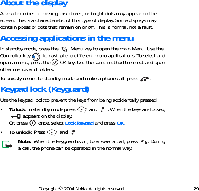 29Copyright © 2004 Nokia. All rights reserved.About the displayA small number of missing, discolored, or bright dots may appear on the screen. This is a characteristic of this type of display. Some displays may contain pixels or dots that remain on or off. This is normal, not a fault.Accessing applications in the menuIn standby mode, press the   Menu key to open the main Menu. Use the Controller key   to navigate to different menu applications. To select and open a menu, press the   OK key. Use the same method to select and open other menus and folders. To quickly return to standby mode and make a phone call, press  .Keypad lock (Keyguard)Use the keypad lock to prevent the keys from being accidentally pressed.•To lock: In standby mode press   and  . When the keys are locked,  appears on the display. Or, press   once, select Lock keypad and press OK.•To unlock: Press   and  .Note:  When the keyguard is on, to answer a call, press  . During a call, the phone can be operated in the normal way.