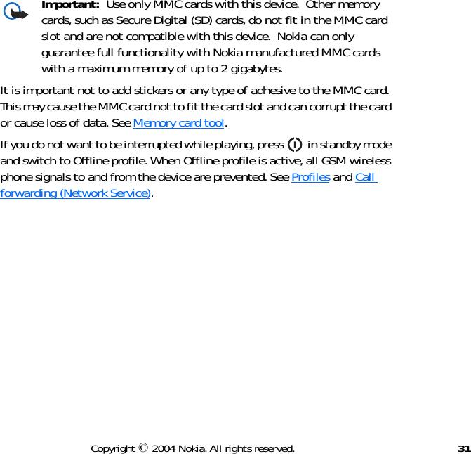 31Copyright © 2004 Nokia. All rights reserved.Important:  Use only MMC cards with this device.  Other memory cards, such as Secure Digital (SD) cards, do not fit in the MMC card slot and are not compatible with this device.  Nokia can only guarantee full functionality with Nokia manufactured MMC cards with a maximum memory of up to 2 gigabytes.It is important not to add stickers or any type of adhesive to the MMC card. This may cause the MMC card not to fit the card slot and can corrupt the card or cause loss of data. See Memory card tool.If you do not want to be interrupted while playing, press   in standby mode and switch to Offline profile. When Offline profile is active, all GSM wireless phone signals to and from the device are prevented. See Profiles and Call forwarding (Network Service).