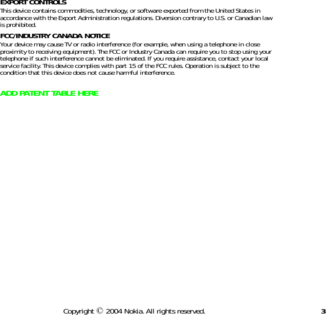 3Copyright © 2004 Nokia. All rights reserved.EXPORT CONTROLS This device contains commodities, technology, or software exported from the United States in accordance with the Export Administration regulations. Diversion contrary to U.S. or Canadian law is prohibited.FCC/INDUSTRY CANADA NOTICE  Your device may cause TV or radio interference (for example, when using a telephone in close proximity to receiving equipment). The FCC or Industry Canada can require you to stop using your telephone if such interference cannot be eliminated. If you require assistance, contact your local service facility. This device complies with part 15 of the FCC rules. Operation is subject to the condition that this device does not cause harmful interference.ADD PATENT TABLE HERE