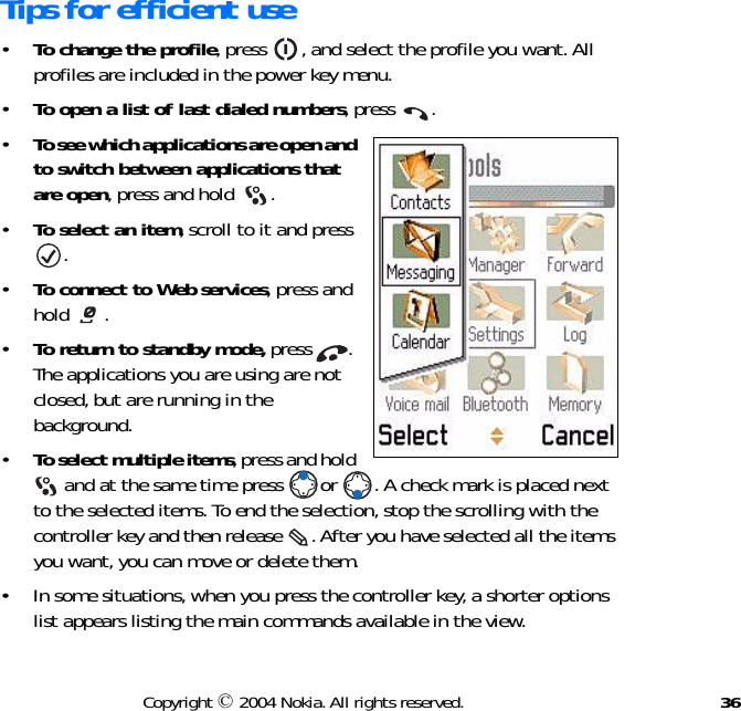 36Copyright © 2004 Nokia. All rights reserved.Tips for efficient use•To change the profile, press  , and select the profile you want. All profiles are included in the power key menu.•To open a list of last dialed numbers, press  .•To see which applications are open and to switch between applications that are open, press and hold  . •To select an item, scroll to it and press .•To connect to Web services, press and hold .•To return to standby mode, press  . The applications you are using are not closed, but are running in the background.•To select multiple items, press and hold  and at the same time press  or  . A check mark is placed next to the selected items. To end the selection, stop the scrolling with the controller key and then release  . After you have selected all the items you want, you can move or delete them. • In some situations, when you press the controller key, a shorter options list appears listing the main commands available in the view.