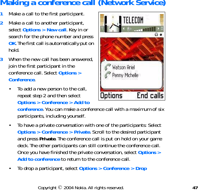 47Copyright © 2004 Nokia. All rights reserved.Making a conference call (Network Service)1Make a call to the first participant.2Make a call to another participant, select Options &gt; New call. Key in or search for the phone number and press OK. The first call is automatically put on hold.3When the new call has been answered, join the first participant in the conference call. Select Options &gt; Conference.• To add a new person to the call, repeat step 2 and then select Options &gt; Conference &gt; Add to conference. You can make a conference call with a maximum of six participants, including yourself.• To have a private conversation with one of the participants: Select Options &gt; Conference &gt; Private. Scroll to the desired participant and press Private. The conference call is put on hold on your game deck. The other participants can still continue the conference call. Once you have finished the private conversation, select Options &gt; Add to conference to return to the conference call.• To drop a participant, select Options &gt; Conference &gt; Drop 