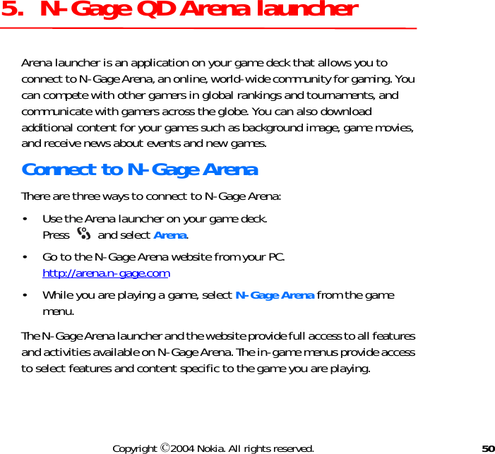 50Copyright ©2004 Nokia. All rights reserved.5.  N-Gage QD Arena launcherArena launcher is an application on your game deck that allows you to connect to N-Gage Arena, an online, world-wide community for gaming. You can compete with other gamers in global rankings and tournaments, and communicate with gamers across the globe. You can also download additional content for your games such as background image, game movies, and receive news about events and new games.Connect to N-Gage ArenaThere are three ways to connect to N-Gage Arena:• Use the Arena launcher on your game deck.  Press   and select Arena.• Go to the N-Gage Arena website from your PC.  http://arena.n-gage.com• While you are playing a game, select N-Gage Arena from the game menu.The N-Gage Arena launcher and the website provide full access to all features and activities available on N-Gage Arena. The in-game menus provide access to select features and content specific to the game you are playing.