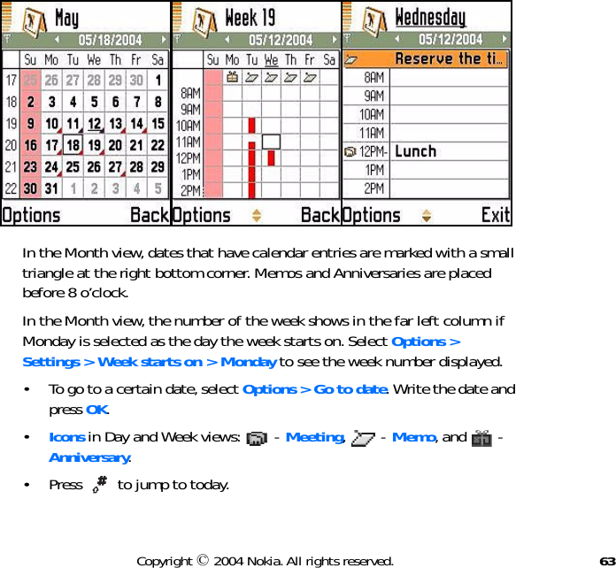 63Copyright © 2004 Nokia. All rights reserved.In the Month view, dates that have calendar entries are marked with a small triangle at the right bottom corner. Memos and Anniversaries are placed before 8 o’clock.In the Month view, the number of the week shows in the far left column if Monday is selected as the day the week starts on. Select Options &gt;  Settings &gt; Week starts on &gt; Monday to see the week number displayed.• To go to a certain date, select Options &gt; Go to date. Write the date and press OK.•Icons in Day and Week views:   - Meeting,  - Memo, and   - Anniversary.• Press   to jump to today.