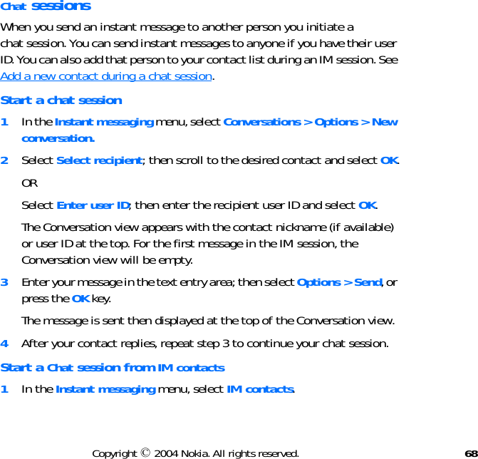 68Copyright © 2004 Nokia. All rights reserved.Chat sessionsWhen you send an instant message to another person you initiate a chat session. You can send instant messages to anyone if you have their user ID. You can also add that person to your contact list during an IM session. See Add a new contact during a chat session. Start a chat session1In the Instant messaging menu, select Conversations &gt; Options &gt; New conversation.2Select Select recipient; then scroll to the desired contact and select OK.ORSelect Enter user ID; then enter the recipient user ID and select OK.The Conversation view appears with the contact nickname (if available) or user ID at the top. For the first message in the IM session, the Conversation view will be empty.3Enter your message in the text entry area; then select Options &gt; Send, or press the OK key.The message is sent then displayed at the top of the Conversation view.4After your contact replies, repeat step 3 to continue your chat session.Start a Chat session from IM contacts1In the Instant messaging menu, select IM contacts.