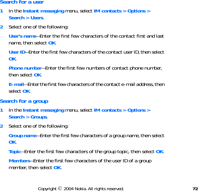 72Copyright © 2004 Nokia. All rights reserved.Search for a user1In the Instant messaging menu, select IM contacts &gt; Options &gt; Search &gt; Users.2Select one of the following:User’s name—Enter the first few characters of the contact first and last name, then select OK.User ID—Enter the first few characters of the contact user ID, then select OK.Phone number—Enter the first few numbers of contact phone number, then select OK.E-mail—Enter the first few characters of the contact e-mail address, then select OK.Search for a group1In the Instant messaging menu, select IM contacts &gt; Options &gt; Search &gt; Groups.2Select one of the following:Group name—Enter the first few characters of a group name, then select OK.Topic—Enter the first few characters of the group topic, then select OK.Members—Enter the first few characters of the user ID of a group member, then select OK.