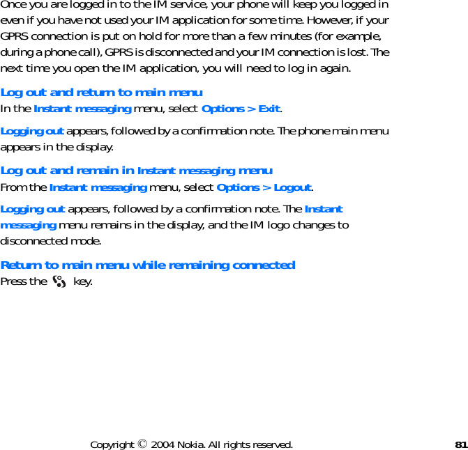 81Copyright © 2004 Nokia. All rights reserved.Once you are logged in to the IM service, your phone will keep you logged in even if you have not used your IM application for some time. However, if your GPRS connection is put on hold for more than a few minutes (for example, during a phone call), GPRS is disconnected and your IM connection is lost. The next time you open the IM application, you will need to log in again.Log out and return to main menuIn the Instant messaging menu, select Options &gt; Exit.Logging out appears, followed by a confirmation note. The phone main menu appears in the display.Log out and remain in Instant messaging menuFrom the Instant messaging menu, select Options &gt; Logout.Logging out appears, followed by a confirmation note. The Instant messaging menu remains in the display, and the IM logo changes to disconnected mode.Return to main menu while remaining connectedPress the   key.