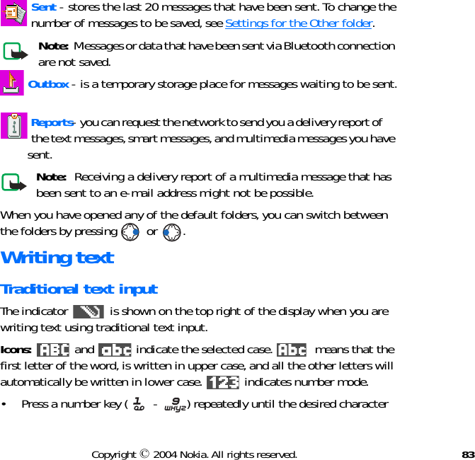 83Copyright © 2004 Nokia. All rights reserved. Sent - stores the last 20 messages that have been sent. To change the          number of messages to be saved, see Settings for the Other folder. Note:  Messages or data that have been sent via Bluetooth connection are not saved. Outbox - is a temporary storage place for messages waiting to be sent.  Reports- you can request the network to send you a delivery report of      the text messages, smart messages, and multimedia messages you have         sent.Note:  Receiving a delivery report of a multimedia message that has been sent to an e-mail address might not be possible.When you have opened any of the default folders, you can switch between the folders by pressing   or  .Writing textTraditional text inputThe indicator   is shown on the top right of the display when you are writing text using traditional text input.Icons:   and   indicate the selected case.   means that the first letter of the word, is written in upper case, and all the other letters will automatically be written in lower case.   indicates number mode.• Press a number key (  -  ) repeatedly until the desired character 
