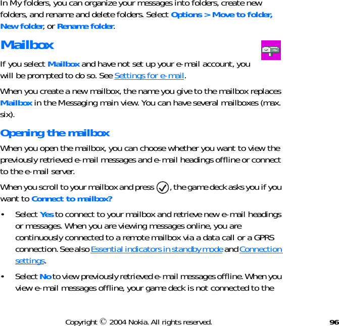 96Copyright © 2004 Nokia. All rights reserved.In My folders, you can organize your messages into folders, create new folders, and rename and delete folders. Select Options &gt; Move to folder, New folder, or Rename folder. MailboxIf you select Mailbox and have not set up your e-mail account, you will be prompted to do so. See Settings for e-mail.When you create a new mailbox, the name you give to the mailbox replaces Mailbox in the Messaging main view. You can have several mailboxes (max. six).Opening the mailboxWhen you open the mailbox, you can choose whether you want to view the previously retrieved e-mail messages and e-mail headings offline or connect to the e-mail server. When you scroll to your mailbox and press  , the game deck asks you if you want to Connect to mailbox? • Select Yes to connect to your mailbox and retrieve new e-mail headings or messages. When you are viewing messages online, you are continuously connected to a remote mailbox via a data call or a GPRS connection. See also Essential indicators in standby mode and Connection settings.• Select No to view previously retrieved e-mail messages offline. When you view e-mail messages offline, your game deck is not connected to the 
