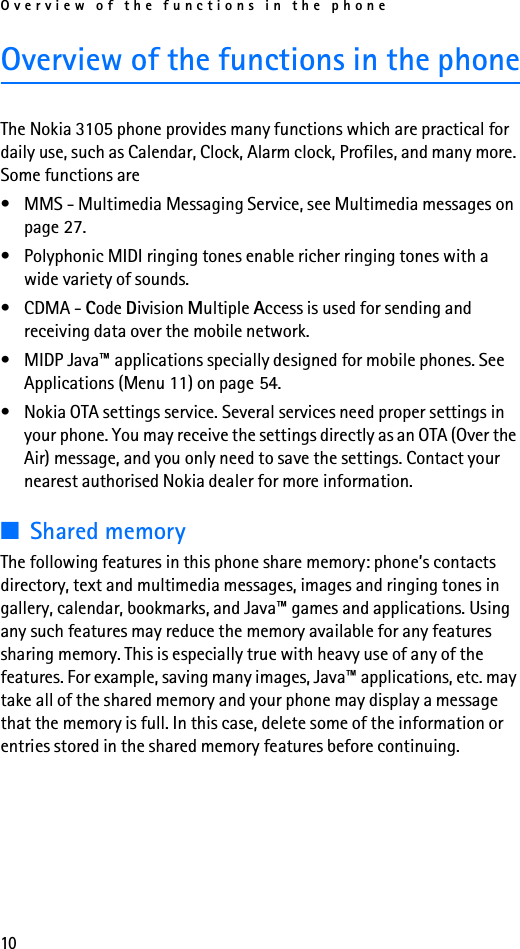 Overview of the functions in the phone10Overview of the functions in the phoneThe Nokia 3105 phone provides many functions which are practical for daily use, such as Calendar, Clock, Alarm clock, Profiles, and many more. Some functions are• MMS - Multimedia Messaging Service, see Multimedia messages on page 27.• Polyphonic MIDI ringing tones enable richer ringing tones with a wide variety of sounds.• CDMA - Code Division Multiple Access is used for sending and receiving data over the mobile network.• MIDP Java™ applications specially designed for mobile phones. See Applications (Menu 11) on page 54.• Nokia OTA settings service. Several services need proper settings in your phone. You may receive the settings directly as an OTA (Over the Air) message, and you only need to save the settings. Contact your nearest authorised Nokia dealer for more information.■Shared memoryThe following features in this phone share memory: phone’s contacts directory, text and multimedia messages, images and ringing tones in gallery, calendar, bookmarks, and Java™ games and applications. Using any such features may reduce the memory available for any features sharing memory. This is especially true with heavy use of any of the features. For example, saving many images, Java™ applications, etc. may take all of the shared memory and your phone may display a message that the memory is full. In this case, delete some of the information or entries stored in the shared memory features before continuing. 