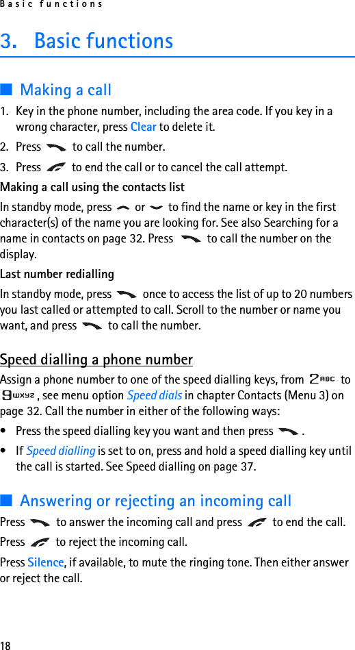 Basic functions183. Basic functions■Making a call1. Key in the phone number, including the area code. If you key in a wrong character, press Clear to delete it.2. Press   to call the number.3. Press   to end the call or to cancel the call attempt.Making a call using the contacts listIn standby mode, press   or   to find the name or key in the first character(s) of the name you are looking for. See also Searching for a name in contacts on page 32. Press   to call the number on the display.Last number rediallingIn standby mode, press   once to access the list of up to 20 numbers you last called or attempted to call. Scroll to the number or name you want, and press   to call the number.Speed dialling a phone numberAssign a phone number to one of the speed dialling keys, from   to , see menu option Speed dials in chapter Contacts (Menu 3) on page 32. Call the number in either of the following ways:• Press the speed dialling key you want and then press  .•If Speed dialling is set to on, press and hold a speed dialling key until the call is started. See Speed dialling on page 37.■Answering or rejecting an incoming callPress   to answer the incoming call and press   to end the call.Press   to reject the incoming call.Press Silence, if available, to mute the ringing tone. Then either answer or reject the call.