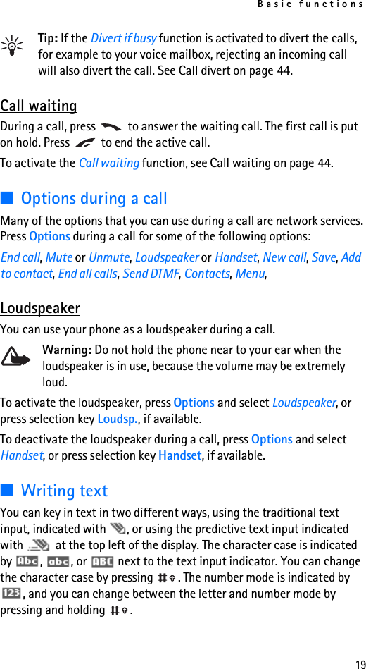 Basic functions19Tip: If the Divert if busy function is activated to divert the calls, for example to your voice mailbox, rejecting an incoming call will also divert the call. See Call divert on page 44.Call waitingDuring a call, press   to answer the waiting call. The first call is put on hold. Press   to end the active call.To activate the Call waiting function, see Call waiting on page 44.■Options during a callMany of the options that you can use during a call are network services. Press Options during a call for some of the following options: End call, Mute or Unmute, Loudspeaker or Handset, New call, Save, Add to contact, End all calls, Send DTMF, Contacts, Menu, LoudspeakerYou can use your phone as a loudspeaker during a call. Warning: Do not hold the phone near to your ear when the loudspeaker is in use, because the volume may be extremely loud.To activate the loudspeaker, press Options and select Loudspeaker, or press selection key Loudsp., if available.To deactivate the loudspeaker during a call, press Options and select Handset, or press selection key Handset, if available.■Writing textYou can key in text in two different ways, using the traditional text input, indicated with  , or using the predictive text input indicated with   at the top left of the display. The character case is indicated by  ,  , or   next to the text input indicator. You can change the character case by pressing  . The number mode is indicated by , and you can change between the letter and number mode by pressing and holding  .