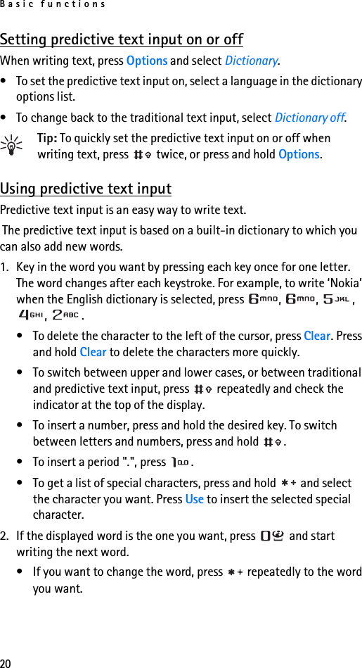 Basic functions20Setting predictive text input on or offWhen writing text, press Options and select Dictionary.• To set the predictive text input on, select a language in the dictionary options list.• To change back to the traditional text input, select Dictionary off.Tip: To quickly set the predictive text input on or off when writing text, press   twice, or press and hold Options.Using predictive text inputPredictive text input is an easy way to write text. The predictive text input is based on a built-in dictionary to which you can also add new words.1. Key in the word you want by pressing each key once for one letter. The word changes after each keystroke. For example, to write ‘Nokia’ when the English dictionary is selected, press  ,  ,  , , . • To delete the character to the left of the cursor, press Clear. Press and hold Clear to delete the characters more quickly.• To switch between upper and lower cases, or between traditional and predictive text input, press   repeatedly and check the indicator at the top of the display. • To insert a number, press and hold the desired key. To switch between letters and numbers, press and hold  .• To insert a period &quot;.&quot;, press  .• To get a list of special characters, press and hold   and select the character you want. Press Use to insert the selected special character.2. If the displayed word is the one you want, press   and start writing the next word.• If you want to change the word, press   repeatedly to the word you want. 