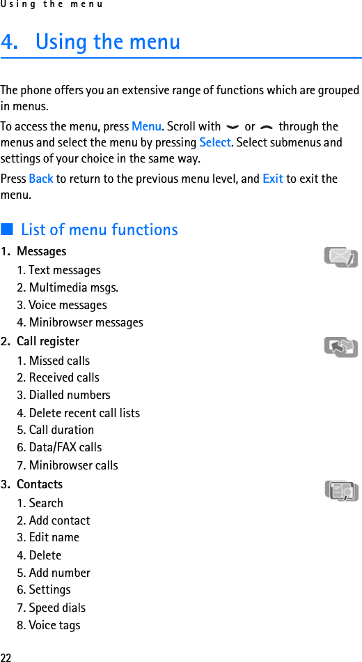 Using the menu224. Using the menuThe phone offers you an extensive range of functions which are grouped in menus. To access the menu, press Menu. Scroll with   or   through the menus and select the menu by pressing Select. Select submenus and settings of your choice in the same way. Press Back to return to the previous menu level, and Exit to exit the menu.■List of menu functions1. Messages1. Text messages2. Multimedia msgs.3. Voice messages4. Minibrowser messages2. Call register1. Missed calls2. Received calls3. Dialled numbers4. Delete recent call lists5. Call duration6. Data/FAX calls7. Minibrowser calls3. Contacts1. Search2. Add contact3. Edit name4. Delete5. Add number6. Settings7. Speed dials8. Voice tags