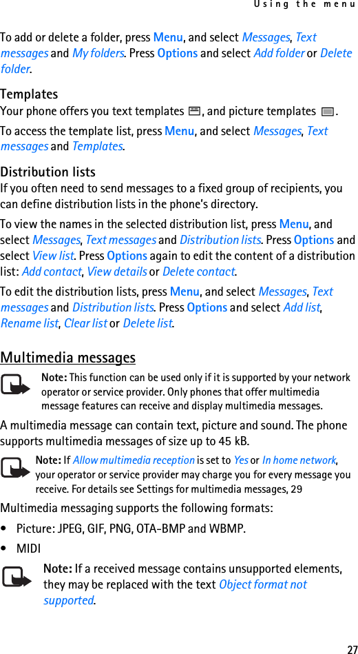 Using the menu27To add or delete a folder, press Menu, and select Messages, Text messages and My folders. Press Options and select Add folder or Delete folder.TemplatesYour phone offers you text templates  , and picture templates  .To access the template list, press Menu, and select Messages, Text messages and Templates.Distribution listsIf you often need to send messages to a fixed group of recipients, you can define distribution lists in the phone’s directory.To view the names in the selected distribution list, press Menu, and select Messages, Text messages and Distribution lists. Press Options and select View list. Press Options again to edit the content of a distribution list: Add contact, View details or Delete contact.To edit the distribution lists, press Menu, and select Messages, Text messages and Distribution lists. Press Options and select Add list, Rename list, Clear list or Delete list.Multimedia messagesNote: This function can be used only if it is supported by your network operator or service provider. Only phones that offer multimedia message features can receive and display multimedia messages.A multimedia message can contain text, picture and sound. The phone supports multimedia messages of size up to 45 kB. Note: If Allow multimedia reception is set to Yes or In home network, your operator or service provider may charge you for every message you receive. For details see Settings for multimedia messages, 29Multimedia messaging supports the following formats:• Picture: JPEG, GIF, PNG, OTA-BMP and WBMP.•MIDINote: If a received message contains unsupported elements, they may be replaced with the text Object format not supported.