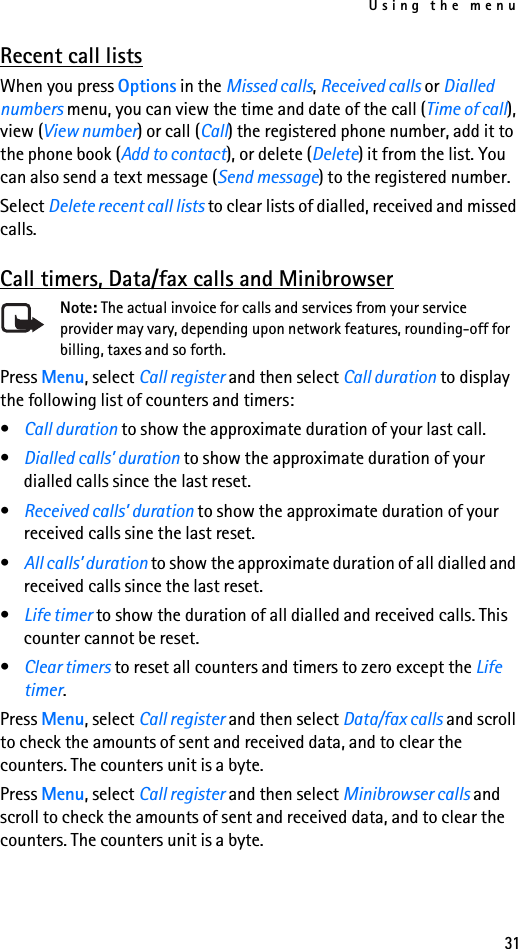 Using the menu31Recent call listsWhen you press Options in the Missed calls, Received calls or Dialled numbers menu, you can view the time and date of the call (Time of call), view (View number) or call (Call) the registered phone number, add it to the phone book (Add to contact), or delete (Delete) it from the list. You can also send a text message (Send message) to the registered number.Select Delete recent call lists to clear lists of dialled, received and missed calls.Call timers, Data/fax calls and MinibrowserNote: The actual invoice for calls and services from your service provider may vary, depending upon network features, rounding-off for billing, taxes and so forth.Press Menu, select Call register and then select Call duration to display the following list of counters and timers:•Call duration to show the approximate duration of your last call. •Dialled calls’ duration to show the approximate duration of your dialled calls since the last reset.•Received calls’ duration to show the approximate duration of your received calls sine the last reset.•All calls’ duration to show the approximate duration of all dialled and received calls since the last reset.•Life timer to show the duration of all dialled and received calls. This counter cannot be reset.•Clear timers to reset all counters and timers to zero except the Life timer.Press Menu, select Call register and then select Data/fax calls and scroll to check the amounts of sent and received data, and to clear the counters. The counters unit is a byte.Press Menu, select Call register and then select Minibrowser calls and scroll to check the amounts of sent and received data, and to clear the counters. The counters unit is a byte.