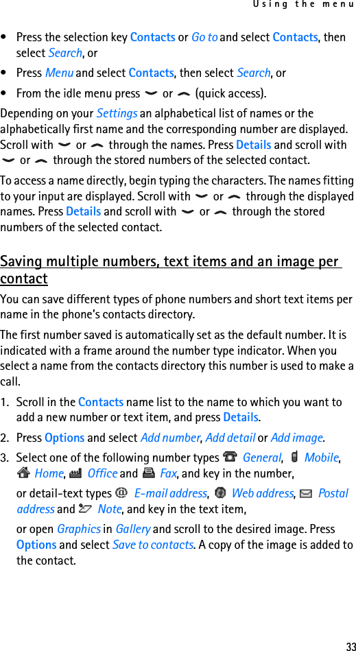 Using the menu33• Press the selection key Contacts or Go to and select Contacts, then select Search, or•Press Menu and select Contacts, then select Search, or• From the idle menu press   or   (quick access).Depending on your Settings an alphabetical list of names or the alphabetically first name and the corresponding number are displayed. Scroll with   or   through the names. Press Details and scroll with  or   through the stored numbers of the selected contact.To access a name directly, begin typing the characters. The names fitting to your input are displayed. Scroll with   or   through the displayed names. Press Details and scroll with   or   through the stored numbers of the selected contact.Saving multiple numbers, text items and an image per contactYou can save different types of phone numbers and short text items per name in the phone’s contacts directory.The first number saved is automatically set as the default number. It is indicated with a frame around the number type indicator. When you select a name from the contacts directory this number is used to make a call.1. Scroll in the Contacts name list to the name to which you want to add a new number or text item, and press Details.2. Press Options and select Add number, Add detail or Add image.3. Select one of the following number types   General,  Mobile,  Home,  Office and   Fax, and key in the number,or detail-text types   E-mail address,  Web address,  Postal address and   Note, and key in the text item,or open Graphics in Gallery and scroll to the desired image. Press Options and select Save to contacts. A copy of the image is added to the contact.