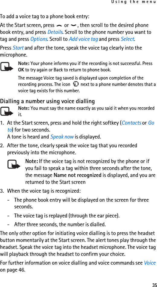 Using the menu35To add a voice tag to a phone book entry:At the Start screen, press   or  , then scroll to the desired phone book entry, and press Details. Scroll to the phone number you want to tag and press Options. Scroll to Add voice tag and press Select.Press Start and after the tone, speak the voice tag clearly into the microphone.Note: Your phone informs you if the recording is not successful. Press OK to try again or Back to return to phone book.The message Voice tag saved is displayed upon completion of the recording process. The icon   next to a phone number denotes that a voice tag exists for this number.Dialling a number using voice diallingNote: You must say the name exactly as you said it when you recorded it.1. At the Start screen, press and hold the right softkey (Contacts or Go to) for two seconds. A tone is heard and Speak now is displayed.2. After the tone, clearly speak the voice tag that you recorded previously into the microphone.Note: If the voice tag is not recognized by the phone or if you fail to speak a tag within three seconds after the tone, the message Name not recognized is displayed, and you are returned to the Start screen3. When the voice tag is recognized: - The phone book entry will be displayed on the screen for three seconds. - The voice tag is replayed (through the ear piece). - After three seconds, the number is dialled.The only other option for initiating voice dialling is to press the headset button momentarily at the Start screen. The alert tones play through the headset. Speak the voice tag into the headset microphone. The voice tag will playback through the headset to confirm your choice.For further information on voice dialling and voice commands see Voice on page 46.