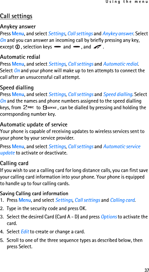 Using the menu37Call settingsAnykey answerPress Menu, and select Settings, Call settings and Anykey answer. Select On and you can answer an incoming call by briefly pressing any key, except  , selection keys   and  , and  .Automatic redialPress Menu, and select Settings, Call settings and Automatic redial. Select On and your phone will make up to ten attempts to connect the call after an unsuccessful call attempt.Speed diallingPress Menu, and select Settings, Call settings and Speed dialling. Select On and the names and phone numbers assigned to the speed dialling keys, from   to  , can be dialled by pressing and holding the corresponding number key.Automatic update of serviceYour phone is capable of receiving updates to wireless services sent to your phone by your service provider.Press Menu, and select Settings, Call settings and Automatic service update to activate or deactivate. Calling cardIf you wish to use a calling card for long distance calls, you can first save your calling card information into your phone. Your phone is equipped to handle up to four calling cards.Saving Calling card information1. Press Menu, and select Settings, Call settings and Calling card. 2. Type in the security code and press OK. 3. Select the desired Card (Card A - D) and press Options to activate the card. 4. Select Edit to create or change a card. 5. Scroll to one of the three sequence types as described below, then press Select.