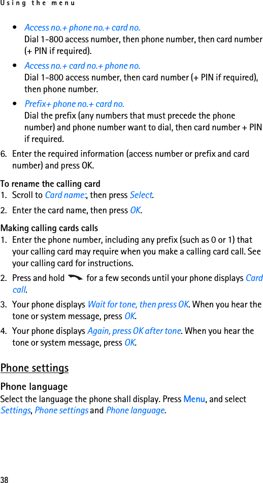 Using the menu38•Access no.+ phone no.+ card no.Dial 1-800 access number, then phone number, then card number (+ PIN if required).•Access no.+ card no.+ phone no.Dial 1-800 access number, then card number (+ PIN if required), then phone number.•Prefix+ phone no.+ card no. Dial the prefix (any numbers that must precede the phone number) and phone number want to dial, then card number + PIN if required.6. Enter the required information (access number or prefix and card number) and press OK.To rename the calling card1. Scroll to Card name:, then press Select.2. Enter the card name, then press OK.Making calling cards calls1. Enter the phone number, including any prefix (such as 0 or 1) that your calling card may require when you make a calling card call. See your calling card for instructions.2. Press and hold   for a few seconds until your phone displays Card call.3. Your phone displays Wait for tone, then press OK. When you hear the tone or system message, press OK.4. Your phone displays Again, press OK after tone. When you hear the tone or system message, press OK.Phone settingsPhone languageSelect the language the phone shall display. Press Menu, and select Settings, Phone settings and Phone language. 