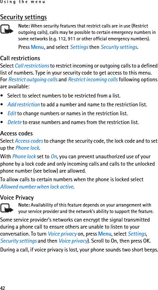 Using the menu42Security settingsNote: When security features that restrict calls are in use (Restrict outgoing calls), calls may be possible to certain emergency numbers in some networks (e.g. 112, 911 or other official emergency numbers).Press Menu, and select Settings then Security settings. Call restrictionsSelect Call restrictions to restrict incoming or outgoing calls to a defined list of numbers. Type in your security code to get access to this menu. For Restrict outgoing calls and Restrict incoming calls following options are available:• Select to select numbers to be restricted from a list. •Add restriction to add a number and name to the restriction list.•Edit to change numbers or names in the restriction list.•Delete to erase numbers and names from the restriction list.Access codesSelect Access codes to change the security code, the lock code and to set up the Phone lock. With Phone lock set to On, you can prevent unauthorized use of your phone by a lock code and only incoming calls and calls to the unlocked phone number (see below) are allowed.To allow calls to certain numbers when the phone is locked select Allowed number when lock active.Voice PrivacyNote: Availability of this feature depends on your arrangement with your service provider and the network’s ability to support the feature.Some service provider’s networks can encrypt the signal transmitted during a phone call to ensure others are unable to listen to your conversation. To turn Voice privacy on, press Menu, select Settings, Security settings and then Voice privacy). Scroll to On, then press OK.During a call, if voice privacy is lost, your phone sounds two short beeps.