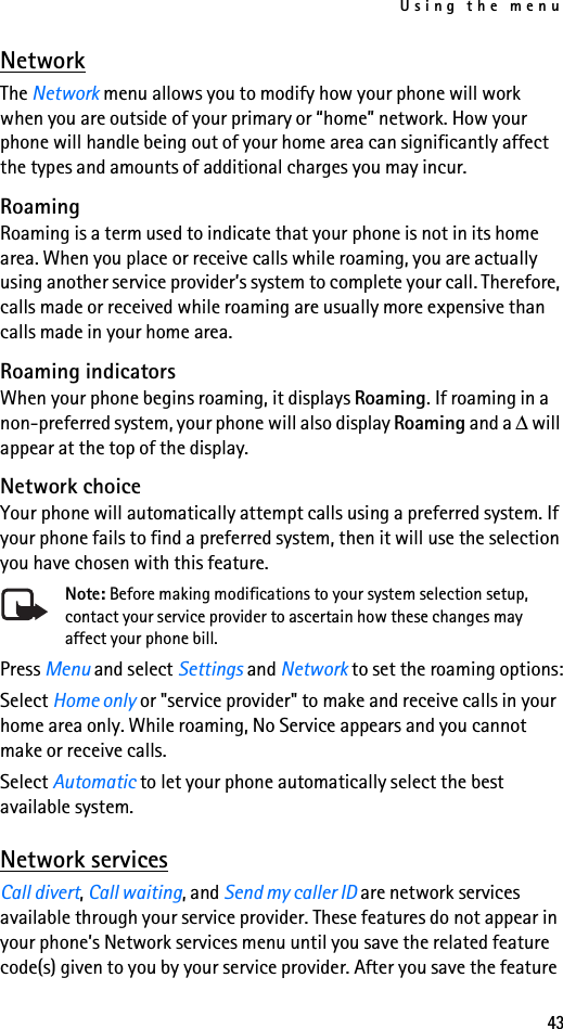 Using the menu43NetworkThe Network menu allows you to modify how your phone will work when you are outside of your primary or “home” network. How your phone will handle being out of your home area can significantly affect the types and amounts of additional charges you may incur.RoamingRoaming is a term used to indicate that your phone is not in its home area. When you place or receive calls while roaming, you are actually using another service provider’s system to complete your call. Therefore, calls made or received while roaming are usually more expensive than calls made in your home area.Roaming indicatorsWhen your phone begins roaming, it displays Roaming. If roaming in a non-preferred system, your phone will also display Roaming and a ∆ will appear at the top of the display.Network choiceYour phone will automatically attempt calls using a preferred system. If your phone fails to find a preferred system, then it will use the selection you have chosen with this feature.Note: Before making modifications to your system selection setup, contact your service provider to ascertain how these changes may affect your phone bill.Press Menu and select Settings and Network to set the roaming options:Select Home only or &quot;service provider&quot; to make and receive calls in your home area only. While roaming, No Service appears and you cannot make or receive calls.Select Automatic to let your phone automatically select the best available system.Network servicesCall divert, Call waiting, and Send my caller ID are network services available through your service provider. These features do not appear in your phone’s Network services menu until you save the related feature code(s) given to you by your service provider. After you save the feature 