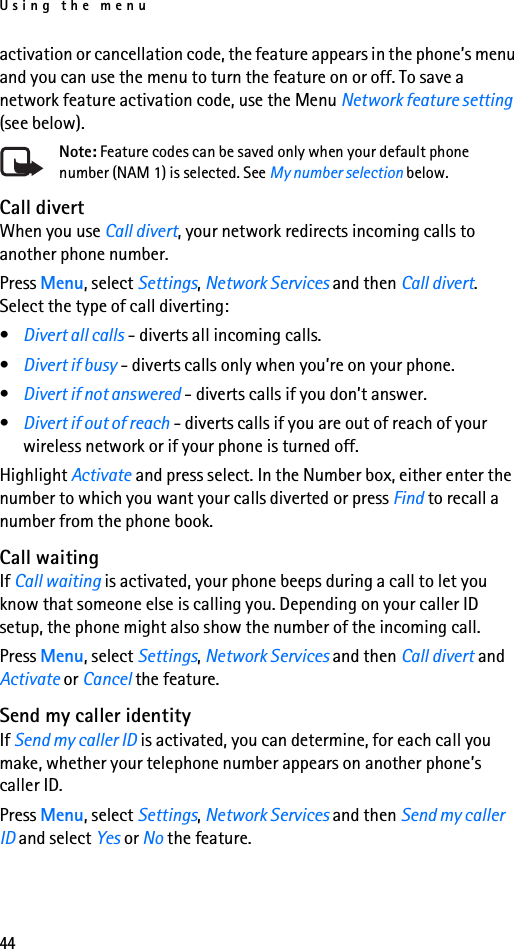 Using the menu44activation or cancellation code, the feature appears in the phone’s menu and you can use the menu to turn the feature on or off. To save a network feature activation code, use the Menu Network feature setting (see below).Note: Feature codes can be saved only when your default phone number (NAM 1) is selected. See My number selection below.Call divertWhen you use Call divert, your network redirects incoming calls to another phone number.Press Menu, select Settings, Network Services and then Call divert. Select the type of call diverting:•Divert all calls - diverts all incoming calls.•Divert if busy - diverts calls only when you’re on your phone.•Divert if not answered - diverts calls if you don’t answer.•Divert if out of reach - diverts calls if you are out of reach of your wireless network or if your phone is turned off.Highlight Activate and press select. In the Number box, either enter the number to which you want your calls diverted or press Find to recall a number from the phone book.Call waitingIf Call waiting is activated, your phone beeps during a call to let you know that someone else is calling you. Depending on your caller ID setup, the phone might also show the number of the incoming call.Press Menu, select Settings, Network Services and then Call divert and Activate or Cancel the feature.Send my caller identityIf Send my caller ID is activated, you can determine, for each call you make, whether your telephone number appears on another phone’s caller ID.Press Menu, select Settings, Network Services and then Send my caller ID and select Yes or No the feature.