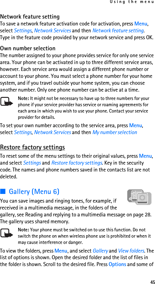 Using the menu45Network feature settingTo save a network feature activation code for activation, press Menu, select Settings, Network Services and then Network feature setting. Type in the feature code provided by your network service and press OK.Own number selectionThe number assigned to your phone provides service for only one service area. Your phone can be activated in up to three different service areas, however. Each service area would assign a different phone number or account to your phone. You must select a phone number for your home system, and if you travel outside your home system, you can choose another number. Only one phone number can be active at a time.Note: It might not be necessary to have up to three numbers for your phone if your service provider has service or roaming agreements for each area in which you wish to use your phone. Contact your service provider for details.To set your own number according to the service area, press Menu, select Settings, Network Services and then My number selectionRestore factory settingsTo reset some of the menu settings to their original values, press Menu, and select Settings and Restore factory settings. Key in the security code. The names and phone numbers saved in the contacts list are not deleted.■Gallery (Menu 6)You can save images and ringing tones, for example, if received in a multimedia message, in the folders of the gallery, see Reading and replying to a multimedia message on page 28. The gallery uses shared memory.Note: Your phone must be switched on to use this function. Do not switch the phone on when wireless phone use is prohibited or when it may cause interference or danger.To view the folders, press Menu, and select Gallery and View folders. The list of options is shown. Open the desired folder and the list of files in the folder is shown. Scroll to the desired file. Press Options and some of 