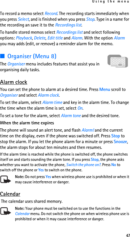 Using the menu47To record a memo select Record. The recording starts immediately when you press Select, and is finished when you press Stop. Type in a name for the recording an save it to the Recordings list.To handle stored memos select Recordings list and select following options: Playback, Delete, Edit title and Alarm. With the option Alarm you may adds (edit, or remove) a reminder alarm for the memo.■Organiser (Menu 8)The Organiser menu includes features that assist you in organising daily tasks.Alarm clockYou can set the phone to alarm at a desired time. Press Menu scroll to Organiser and select Alarm clock. To set the alarm, select Alarm time and key in the alarm time. To change the time when the alarm time is set, select On.To set a tone for the alarm, select Alarm tone and the desired tone.When the alarm time expiresThe phone will sound an alert tone, and flash Alarm! and the current time on the display, even if the phone was switched off. Press Stop to stop the alarm. If you let the phone alarm for a minute or press Snooze, the alarm stops for about ten minutes and then resumes.If the alarm time is reached while the phone is switched off, the phone switches itself on and starts sounding the alarm tone. If you press Stop, the phone asks whether you want to activate the phone, Switch the phone on?. Press No to switch off the phone or Yes to switch on the phone.Note: Do not press Yes when wireless phone use is prohibited or when it may cause interference or danger.Calendar The calendar uses shared memory.Note: Your phone must be switched on to use the functions in the Calendar menu. Do not switch the phone on when wireless phone use is prohibited or when it may cause interference or danger.