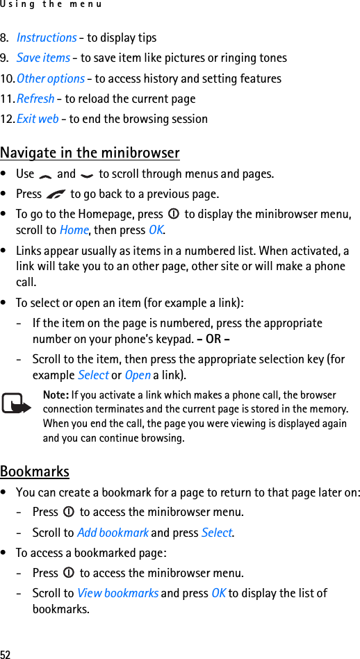 Using the menu528. Instructions - to display tips9. Save items - to save item like pictures or ringing tones10.Other options - to access history and setting features11.Refresh - to reload the current page12.Exit web - to end the browsing sessionNavigate in the minibrowser• Use   and   to scroll through menus and pages.• Press   to go back to a previous page.• To go to the Homepage, press   to display the minibrowser menu, scroll to Home, then press OK.• Links appear usually as items in a numbered list. When activated, a link will take you to an other page, other site or will make a phone call.• To select or open an item (for example a link):- If the item on the page is numbered, press the appropriate number on your phone’s keypad. - OR -- Scroll to the item, then press the appropriate selection key (for example Select or Open a link).Note: If you activate a link which makes a phone call, the browser connection terminates and the current page is stored in the memory. When you end the call, the page you were viewing is displayed again and you can continue browsing.Bookmarks• You can create a bookmark for a page to return to that page later on:- Press   to access the minibrowser menu.- Scroll to Add bookmark and press Select.• To access a bookmarked page:- Press   to access the minibrowser menu.- Scroll to View bookmarks and press OK to display the list of bookmarks.