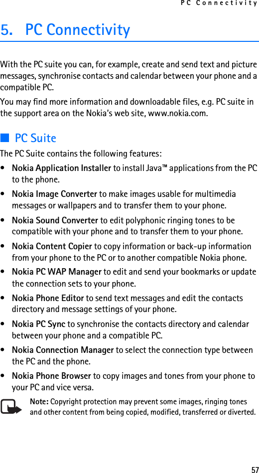 PC Connectivity575. PC ConnectivityWith the PC suite you can, for example, create and send text and picture messages, synchronise contacts and calendar between your phone and a compatible PC.You may find more information and downloadable files, e.g. PC suite in the support area on the Nokia’s web site, www.nokia.com.■PC SuiteThe PC Suite contains the following features:•Nokia Application Installer to install Java™ applications from the PC to the phone.•Nokia Image Converter to make images usable for multimedia messages or wallpapers and to transfer them to your phone.•Nokia Sound Converter to edit polyphonic ringing tones to be compatible with your phone and to transfer them to your phone.•Nokia Content Copier to copy information or back-up information from your phone to the PC or to another compatible Nokia phone.•Nokia PC WAP Manager to edit and send your bookmarks or update the connection sets to your phone.•Nokia Phone Editor to send text messages and edit the contacts directory and message settings of your phone.•Nokia PC Sync to synchronise the contacts directory and calendar between your phone and a compatible PC.•Nokia Connection Manager to select the connection type between the PC and the phone.•Nokia Phone Browser to copy images and tones from your phone to your PC and vice versa.Note: Copyright protection may prevent some images, ringing tones and other content from being copied, modified, transferred or diverted.