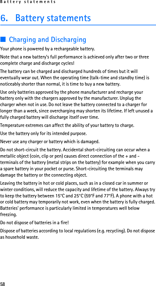 Battery statements586. Battery statements■Charging and DischargingYour phone is powered by a rechargeable battery.Note that a new battery’s full performance is achieved only after two or three complete charge and discharge cycles!The battery can be charged and discharged hundreds of times but it will eventually wear out. When the operating time (talk-time and standby time) is noticeably shorter than normal, it is time to buy a new battery.Use only batteries approved by the phone manufacturer and recharge your battery only with the chargers approved by the manufacturer. Unplug the charger when not in use. Do not leave the battery connected to a charger for longer than a week, since overcharging may shorten its lifetime. If left unused a fully charged battery will discharge itself over time.Temperature extremes can affect the ability of your battery to charge.Use the battery only for its intended purpose.Never use any charger or battery which is damaged.Do not short-circuit the battery. Accidental short-circuiting can occur when a metallic object (coin, clip or pen) causes direct connection of the + and - terminals of the battery (metal strips on the battery) for example when you carry a spare battery in your pocket or purse. Short-circuiting the terminals may damage the battery or the connecting object.Leaving the battery in hot or cold places, such as in a closed car in summer or winter conditions, will reduce the capacity and lifetime of the battery. Always try to keep the battery between 15°C and 25°C (59°F and 77°F). A phone with a hot or cold battery may temporarily not work, even when the battery is fully charged. Batteries&apos; performance is particularly limited in temperatures well below freezing.Do not dispose of batteries in a fire!Dispose of batteries according to local regulations (e.g. recycling). Do not dispose as household waste.