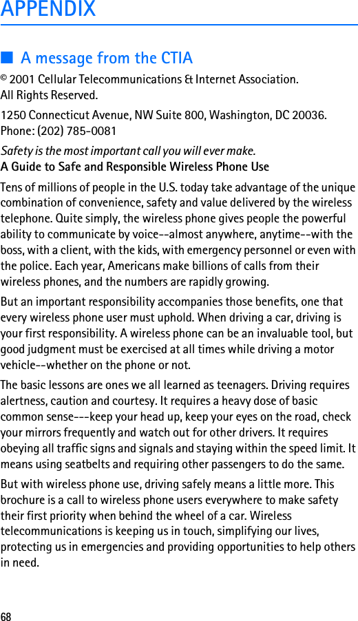 68APPENDIX■A message from the CTIA© 2001 Cellular Telecommunications &amp; Internet Association. All Rights Reserved.1250 Connecticut Avenue, NW Suite 800, Washington, DC 20036.Phone: (202) 785-0081Safety is the most important call you will ever make.A Guide to Safe and Responsible Wireless Phone UseTens of millions of people in the U.S. today take advantage of the unique combination of convenience, safety and value delivered by the wireless telephone. Quite simply, the wireless phone gives people the powerful ability to communicate by voice--almost anywhere, anytime--with the boss, with a client, with the kids, with emergency personnel or even with the police. Each year, Americans make billions of calls from their wireless phones, and the numbers are rapidly growing.But an important responsibility accompanies those benefits, one that every wireless phone user must uphold. When driving a car, driving is your first responsibility. A wireless phone can be an invaluable tool, but good judgment must be exercised at all times while driving a motor vehicle--whether on the phone or not.The basic lessons are ones we all learned as teenagers. Driving requires alertness, caution and courtesy. It requires a heavy dose of basic common sense---keep your head up, keep your eyes on the road, check your mirrors frequently and watch out for other drivers. It requires obeying all traffic signs and signals and staying within the speed limit. It means using seatbelts and requiring other passengers to do the same.But with wireless phone use, driving safely means a little more. This brochure is a call to wireless phone users everywhere to make safety their first priority when behind the wheel of a car. Wireless telecommunications is keeping us in touch, simplifying our lives, protecting us in emergencies and providing opportunities to help others in need.