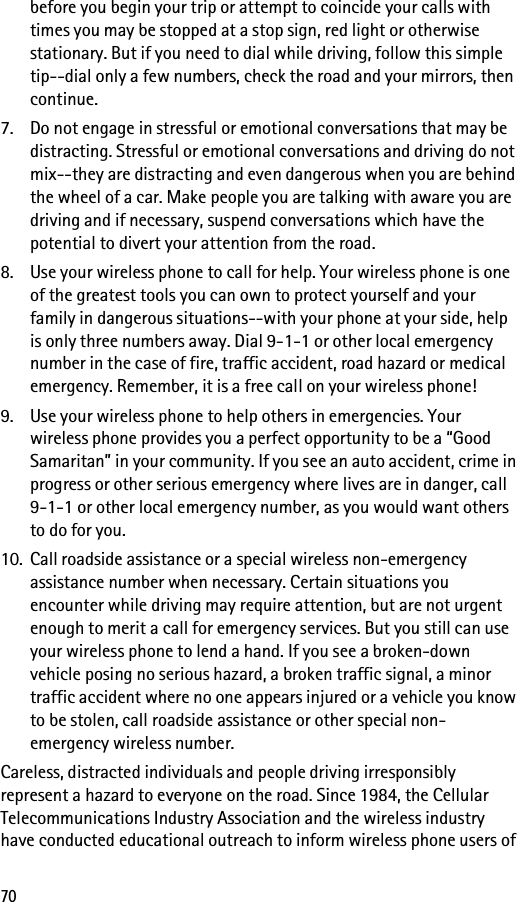 70before you begin your trip or attempt to coincide your calls with times you may be stopped at a stop sign, red light or otherwise stationary. But if you need to dial while driving, follow this simple tip--dial only a few numbers, check the road and your mirrors, then continue.7. Do not engage in stressful or emotional conversations that may be distracting. Stressful or emotional conversations and driving do not mix--they are distracting and even dangerous when you are behind the wheel of a car. Make people you are talking with aware you are driving and if necessary, suspend conversations which have the potential to divert your attention from the road.8. Use your wireless phone to call for help. Your wireless phone is one of the greatest tools you can own to protect yourself and your family in dangerous situations--with your phone at your side, help is only three numbers away. Dial 9-1-1 or other local emergency number in the case of fire, traffic accident, road hazard or medical emergency. Remember, it is a free call on your wireless phone!9. Use your wireless phone to help others in emergencies. Your wireless phone provides you a perfect opportunity to be a “Good Samaritan” in your community. If you see an auto accident, crime in progress or other serious emergency where lives are in danger, call 9-1-1 or other local emergency number, as you would want others to do for you.10. Call roadside assistance or a special wireless non-emergency assistance number when necessary. Certain situations you encounter while driving may require attention, but are not urgent enough to merit a call for emergency services. But you still can use your wireless phone to lend a hand. If you see a broken-down vehicle posing no serious hazard, a broken traffic signal, a minor traffic accident where no one appears injured or a vehicle you know to be stolen, call roadside assistance or other special non-emergency wireless number.Careless, distracted individuals and people driving irresponsibly represent a hazard to everyone on the road. Since 1984, the Cellular Telecommunications Industry Association and the wireless industry have conducted educational outreach to inform wireless phone users of 