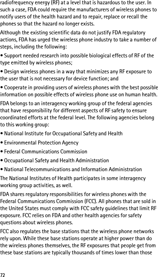 72radiofrequency energy (RF) at a level that is hazardous to the user. In such a case, FDA could require the manufacturers of wireless phones to notify users of the health hazard and to repair, replace or recall the phones so that the hazard no longer exists.Although the existing scientific data do not justify FDA regulatory actions, FDA has urged the wireless phone industry to take a number of steps, including the following:• Support needed research into possible biological effects of RF of the type emitted by wireless phones;• Design wireless phones in a way that minimizes any RF exposure to the user that is not necessary for device function; and• Cooperate in providing users of wireless phones with the best possible information on possible effects of wireless phone use on human health.FDA belongs to an interagency working group of the federal agencies that have responsibility for different aspects of RF safety to ensure coordinated efforts at the federal level. The following agencies belong to this working group:• National Institute for Occupational Safety and Health• Environmental Protection Agency• Federal Communications Commission• Occupational Safety and Health Administration• National Telecommunications and Information AdministrationThe National Institutes of Health participates in some interagency working group activities, as well.FDA shares regulatory responsibilities for wireless phones with the Federal Communications Commission (FCC). All phones that are sold in the United States must comply with FCC safety guidelines that limit RF exposure. FCC relies on FDA and other health agencies for safety questions about wireless phones.FCC also regulates the base stations that the wireless phone networks rely upon. While these base stations operate at higher power than do the wireless phones themselves, the RF exposures that people get from these base stations are typically thousands of times lower than those 