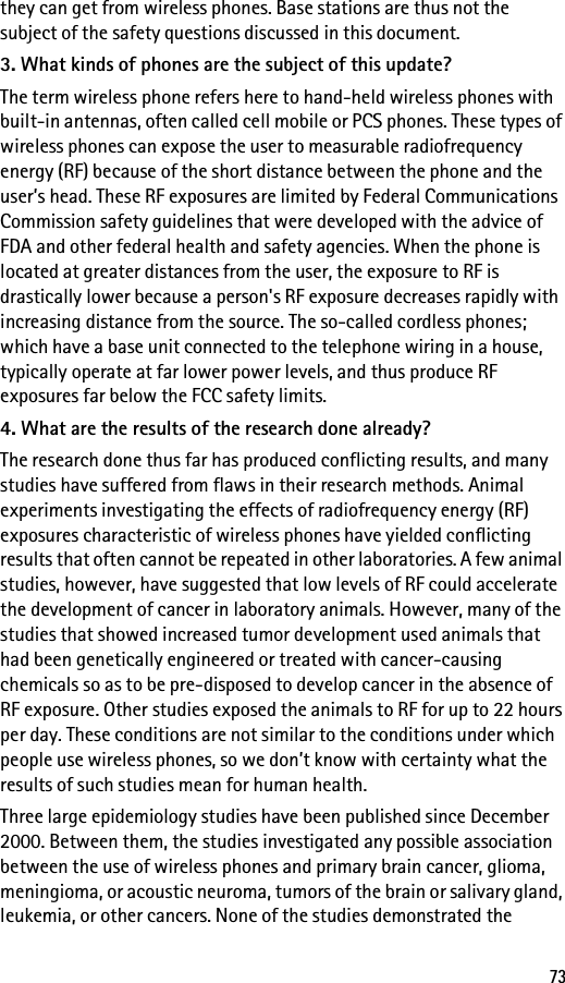 73they can get from wireless phones. Base stations are thus not the subject of the safety questions discussed in this document.3. What kinds of phones are the subject of this update?The term wireless phone refers here to hand-held wireless phones with built-in antennas, often called cell mobile or PCS phones. These types of wireless phones can expose the user to measurable radiofrequency energy (RF) because of the short distance between the phone and the user’s head. These RF exposures are limited by Federal Communications Commission safety guidelines that were developed with the advice of FDA and other federal health and safety agencies. When the phone is located at greater distances from the user, the exposure to RF is drastically lower because a person&apos;s RF exposure decreases rapidly with increasing distance from the source. The so-called cordless phones; which have a base unit connected to the telephone wiring in a house, typically operate at far lower power levels, and thus produce RF exposures far below the FCC safety limits.4. What are the results of the research done already?The research done thus far has produced conflicting results, and many studies have suffered from flaws in their research methods. Animal experiments investigating the effects of radiofrequency energy (RF) exposures characteristic of wireless phones have yielded conflicting results that often cannot be repeated in other laboratories. A few animal studies, however, have suggested that low levels of RF could accelerate the development of cancer in laboratory animals. However, many of the studies that showed increased tumor development used animals that had been genetically engineered or treated with cancer-causing chemicals so as to be pre-disposed to develop cancer in the absence of RF exposure. Other studies exposed the animals to RF for up to 22 hours per day. These conditions are not similar to the conditions under which people use wireless phones, so we don’t know with certainty what the results of such studies mean for human health.Three large epidemiology studies have been published since December 2000. Between them, the studies investigated any possible association between the use of wireless phones and primary brain cancer, glioma, meningioma, or acoustic neuroma, tumors of the brain or salivary gland, leukemia, or other cancers. None of the studies demonstrated the 