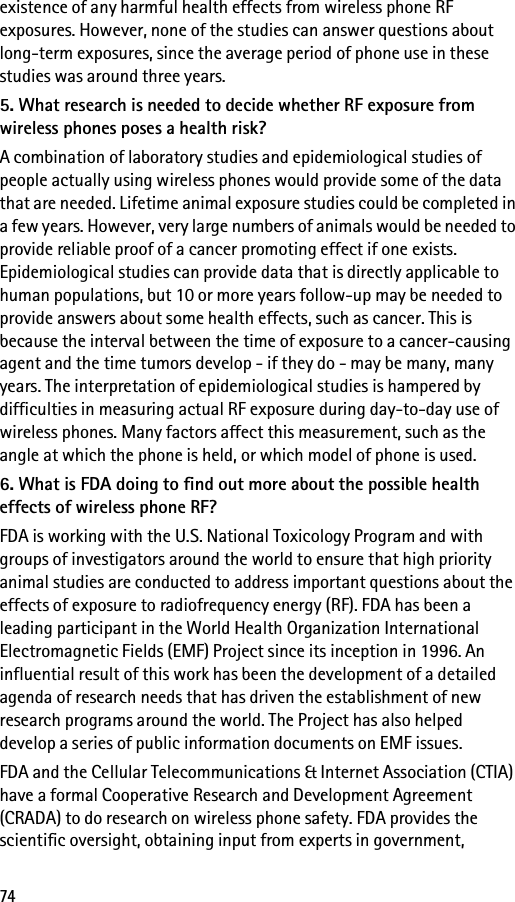 74existence of any harmful health effects from wireless phone RF exposures. However, none of the studies can answer questions about long-term exposures, since the average period of phone use in these studies was around three years.5. What research is needed to decide whether RF exposure from wireless phones poses a health risk?A combination of laboratory studies and epidemiological studies of people actually using wireless phones would provide some of the data that are needed. Lifetime animal exposure studies could be completed in a few years. However, very large numbers of animals would be needed to provide reliable proof of a cancer promoting effect if one exists. Epidemiological studies can provide data that is directly applicable to human populations, but 10 or more years follow-up may be needed to provide answers about some health effects, such as cancer. This is because the interval between the time of exposure to a cancer-causing agent and the time tumors develop - if they do - may be many, many years. The interpretation of epidemiological studies is hampered by difficulties in measuring actual RF exposure during day-to-day use of wireless phones. Many factors affect this measurement, such as the angle at which the phone is held, or which model of phone is used.6. What is FDA doing to find out more about the possible health effects of wireless phone RF?FDA is working with the U.S. National Toxicology Program and with groups of investigators around the world to ensure that high priority animal studies are conducted to address important questions about the effects of exposure to radiofrequency energy (RF). FDA has been a leading participant in the World Health Organization International Electromagnetic Fields (EMF) Project since its inception in 1996. An influential result of this work has been the development of a detailed agenda of research needs that has driven the establishment of new research programs around the world. The Project has also helped develop a series of public information documents on EMF issues.FDA and the Cellular Telecommunications &amp; Internet Association (CTIA) have a formal Cooperative Research and Development Agreement (CRADA) to do research on wireless phone safety. FDA provides the scientific oversight, obtaining input from experts in government, 