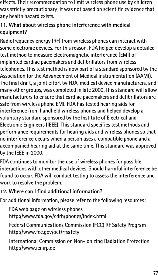 77effects. Their recommendation to limit wireless phone use by children was strictly precautionary; it was not based on scientific evidence that any health hazard exists.11. What about wireless phone interference with medical equipment?Radiofrequency energy (RF) from wireless phones can interact with some electronic devices. For this reason, FDA helped develop a detailed test method to measure electromagnetic interference (EMI) of implanted cardiac pacemakers and defibrillators from wireless telephones. This test method is now part of a standard sponsored by the Association for the Advancement of Medical instrumentation (AAMI). The final draft, a joint effort by FDA, medical device manufacturers, and many other groups, was completed in late 2000. This standard will allow manufacturers to ensure that cardiac pacemakers and defibrillators are safe from wireless phone EMI. FDA has tested hearing aids for interference from handheld wireless phones and helped develop a voluntary standard sponsored by the Institute of Electrical and Electronic Engineers (IEEE). This standard specifies test methods and performance requirements for hearing aids and wireless phones so that no interference occurs when a person uses a compatible phone and a accompanied hearing aid at the same time. This standard was approved by the IEEE in 2000.FDA continues to monitor the use of wireless phones for possible interactions with other medical devices. Should harmful interference be found to occur, FDA will conduct testing to assess the interference and work to resolve the problem.12. Where can I find additional information?For additional information, please refer to the following resources:FDA web page on wireless phoneshttp://www.fda.gov/cdrh/phones/index.htmlFederal Communications Commission (FCC) RF Safety Programhttp://www.fcc.gov/oet/rfsafetyInternational Commission on Non-Ionizing Radiation Protectionhttp://www.icnirp.de