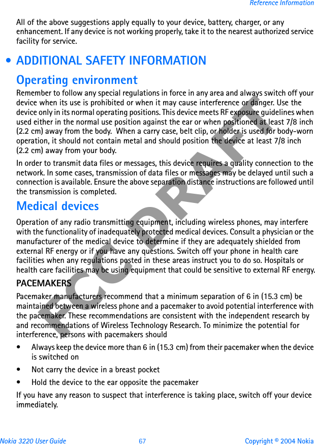 Nokia 3220 User Guide 67 Copyright © 2004 NokiaReference InformationFCC DRAFTAll of the above suggestions apply equally to your device, battery, charger, or any enhancement. If any device is not working properly, take it to the nearest authorized service facility for service. • ADDITIONAL SAFETY INFORMATIONOperating environmentRemember to follow any special regulations in force in any area and always switch off your device when its use is prohibited or when it may cause interference or danger. Use the device only in its normal operating positions. This device meets RF exposure guidelines when used either in the normal use position against the ear or when positioned at least 7/8 inch (2.2 cm) away from the body.  When a carry case, belt clip, or holder is used for body-worn operation, it should not contain metal and should position the device at least 7/8 inch (2.2 cm) away from your body.In order to transmit data files or messages, this device requires a quality connection to the network. In some cases, transmission of data files or messages may be delayed until such a connection is available. Ensure the above separation distance instructions are followed until the transmission is completed.Medical devicesOperation of any radio transmitting equipment, including wireless phones, may interfere with the functionality of inadequately protected medical devices. Consult a physician or the manufacturer of the medical device to determine if they are adequately shielded from external RF energy or if you have any questions. Switch off your phone in health care facilities when any regulations posted in these areas instruct you to do so. Hospitals or health care facilities may be using equipment that could be sensitive to external RF energy.PACEMAKERSPacemaker manufacturers recommend that a minimum separation of 6 in (15.3 cm) be maintained between a wireless phone and a pacemaker to avoid potential interference with the pacemaker. These recommendations are consistent with the independent research by and recommendations of Wireless Technology Research. To minimize the potential for interference, persons with pacemakers should• Always keep the device more than 6 in (15.3 cm) from their pacemaker when the device is switched on• Not carry the device in a breast pocket• Hold the device to the ear opposite the pacemakerIf you have any reason to suspect that interference is taking place, switch off your device immediately.