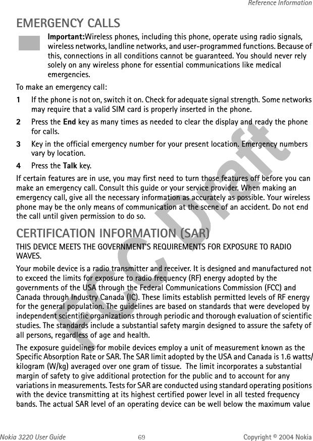 Nokia 3220 User Guide Copyright © 2004 NokiaReference InformationEMERGENCY CALLSImportant:Wireless phones, including this phone, operate using radio signals, wireless networks, landline networks, and user-programmed functions. Because of this, connections in all conditions cannot be guaranteed. You should never rely solely on any wireless phone for essential communications like medical emergencies.To make an emergency call: 1If the phone is not on, switch it on. Check for adequate signal strength. Some networks may require that a valid SIM card is properly inserted in the phone. 2Press the End key as many times as needed to clear the display and ready the phone for calls. 3Key in the official emergency number for your present location. Emergency numbers vary by location. 4Press the Talk key.If certain features are in use, you may first need to turn those features off before you can make an emergency call. Consult this guide or your service provider. When making an emergency call, give all the necessary information as accurately as possible. Your wireless phone may be the only means of communication at the scene of an accident. Do not end the call until given permission to do so.CERTIFICATION INFORMATION (SAR)THIS DEVICE MEETS THE GOVERNMENT’S REQUIREMENTS FOR EXPOSURE TO RADIO WAVES.Your mobile device is a radio transmitter and receiver. It is designed and manufactured not to exceed the limits for exposure to radio frequency (RF) energy adopted by the governments of the USA through the Federal Communications Commission (FCC) and Canada through Industry Canada (IC). These limits establish permitted levels of RF energy for the general population. The guidelines are based on standards that were developed by independent scientific organizations through periodic and thorough evaluation of scientific studies. The standards include a substantial safety margin designed to assure the safety of all persons, regardless of age and health.The exposure guidelines for mobile devices employ a unit of measurement known as the Specific Absorption Rate or SAR. The SAR limit adopted by the USA and Canada is 1.6 watts/kilogram (W/kg) averaged over one gram of tissue.  The limit incorporates a substantial margin of safety to give additional protection for the public and to account for any variations in measurements. Tests for SAR are conducted using standard operating positions with the device transmitting at its highest certified power level in all tested frequency bands. The actual SAR level of an operating device can be well below the maximum value 