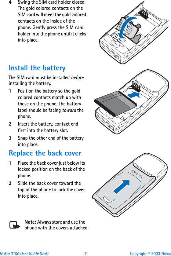 Nokia 3100 User Guide Draft  11 Copyright © 2003 Nokia4Swing the SIM card holder closed. The gold colored contacts on the SIM card will meet the gold colored contacts on the inside of the phone. Gently press the SIM card holder into the phone until it clicks into place. Install the batteryThe SIM card must be installed before installing the battery.1Position the battery so the gold colored contacts match up with those on the phone. The battery label should be facing toward the phone.2Insert the battery, contact end first into the battery slot.3Snap the other end of the battery into place.Replace the back cover1Place the back cover just below its locked position on the back of the phone. 2Slide the back cover toward the top of the phone to lock the cover into place.Note: Always store and use the phone with the covers attached.
