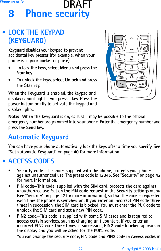 22 Copyright © 2003 NokiaPhone security DRAFT8 Phone security • LOCK THE KEYPAD (KEYGUARD)Keyguard disables your keypad to prevent accidental key presses (for example, when your phone is in your pocket or purse).• To lock the keys, select Menu and press the Star key.• To unlock the keys, select Unlock and press the Star key.When the Keyguard is enabled, the keypad and display cannot light if you press a key. Press the power button briefly to activate the keypad and display lights.Note:  When the Keyguard is on, calls still may be possible to the official emergency number programmed into your phone. Enter the emergency number and press the Send key.Automatic KeyguardYou can have your phone automatically lock the keys after a time you specify. See “Set automatic Keyguard” on page 40 for more information. • ACCESS CODES•Security code—This code, supplied with the phone, protects your phone against unauthorized use. The preset code is 12345. See “Security” on page 42 for more information.•PIN code—This code, supplied with the SIM card, protects the card against unauthorized use. Set on the PIN code request in the Security settings menu (see “Security” on page 42 for more information), so that the code is requested each time the phone is switched on. If you enter an incorrect PIN code three times in succession, the SIM card is blocked. You must enter the PUK code to unblock the SIM card and set a new PIN code.•PIN2 code—This code is supplied with some SIM cards and is required to access certain services, such as charging unit counters. If you enter an incorrect PIN2 code three times in succession, PIN2 code blocked appears in the display and you will be asked for the PUK2 code.You can change the security code, PIN code and PIN2 code in Access codes in 