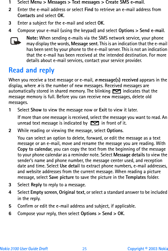 Nokia 3100 User Guide Draft  25 Copyright © 2003 Nokia1Select Menu &gt; Messages &gt; Text messages &gt; Create SMS e-mail.2Enter the e-mail address or select Find to retrieve an e-mail address from Contacts and select OK.3Enter a subject for the e-mail and select OK.4Compose your e-mail (using the keypad) and select Options &gt; Send e-mail. Note: When sending e-mails via the SMS network service, your phone may display the words, Message sent. This is an indication that the e-mail has been sent by your phone to the e-mail server. This is not an indication that the e-mail has been received at the intended destination. For more details about e-mail services, contact your service provider.Read and replyWhen you receive a text message or e-mail, n message(s) received appears in the display, where n is the number of new messages. Received messages are automatically stored in shared memory. The blinking   indicates that the message memory is full. Before you can receive new messages, delete old messages.1Select Show to view the message now or Exit to view it later.If more than one message is received, select the message you want to read. An unread text message is indicated by   in front of it.2While reading or viewing the message, select Options.You can select an option to delete, forward, or edit the message as a text message or an e-mail, move and rename the message you are reading. With Copy to calendar, you can copy the text from the beginning of the message to your phone calendar as a reminder note. Select Message details to view the sender’s name and phone number, the message center used, and reception date and time. Select Use detail to extract phone numbers, e-mail addresses, and website addresses from the current message. When reading a picture message, select Save picture to save the picture in the Templates folder.3Select Reply to reply to a message.4Select Empty screen, Original text, or select a standard answer to be included in the reply.5Confirm or edit the e-mail address and subject, if applicable.6Compose your reply, then select Options &gt; Send &gt; OK.
