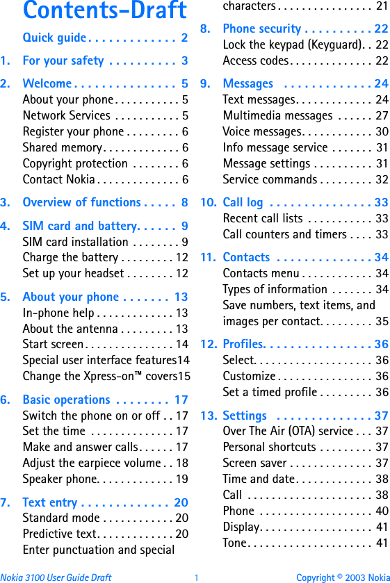 Nokia 3100 User Guide Draft  1 Copyright © 2003 NokiaContents-DraftQuick guide . . . . . . . . . . . . .  21. For your safety  . . . . . . . . . .  32. Welcome . . . . . . . . . . . . . . .  5About your phone . . . . . . . . . . . 5Network Services  . . . . . . . . . . . 5Register your phone . . . . . . . . . 6Shared memory. . . . . . . . . . . . . 6Copyright protection  . . . . . . . . 6Contact Nokia . . . . . . . . . . . . . . 63. Overview of functions . . . . .  84. SIM card and battery. . . . . .  9SIM card installation . . . . . . . . 9Charge the battery . . . . . . . . . 12Set up your headset . . . . . . . . 125. About your phone . . . . . . .  13In-phone help . . . . . . . . . . . . . 13About the antenna . . . . . . . . . 13Start screen. . . . . . . . . . . . . . . 14Special user interface features14Change the Xpress-on™ covers156. Basic operations  . . . . . . . .  17Switch the phone on or off . . 17Set the time  . . . . . . . . . . . . . . 17Make and answer calls. . . . . . 17Adjust the earpiece volume . . 18Speaker phone. . . . . . . . . . . . . 197. Text entry . . . . . . . . . . . . .  20Standard mode . . . . . . . . . . . . 20Predictive text. . . . . . . . . . . . . 20Enter punctuation and special characters . . . . . . . . . . . . . . . .  218. Phone security . . . . . . . . . . 22Lock the keypad (Keyguard). . 22Access codes. . . . . . . . . . . . . . 229. Messages   . . . . . . . . . . . . . 24Text messages. . . . . . . . . . . . . 24Multimedia messages  . . . . . . 27Voice messages. . . . . . . . . . . . 30Info message service . . . . . . . 31Message settings . . . . . . . . . . 31Service commands . . . . . . . . . 3210. Call log  . . . . . . . . . . . . . . . 33Recent call lists  . . . . . . . . . . . 33Call counters and timers . . . . 3311. Contacts  . . . . . . . . . . . . . . 34Contacts menu . . . . . . . . . . . . 34Types of information . . . . . . . 34Save numbers, text items, and images per contact. . . . . . . . . 3512. Profiles. . . . . . . . . . . . . . . . 36Select. . . . . . . . . . . . . . . . . . . . 36Customize . . . . . . . . . . . . . . . . 36Set a timed profile . . . . . . . . . 3613. Settings   . . . . . . . . . . . . . . 37Over The Air (OTA) service . . . 37Personal shortcuts . . . . . . . . . 37Screen saver . . . . . . . . . . . . . . 37Time and date. . . . . . . . . . . . . 38Call  . . . . . . . . . . . . . . . . . . . . . 38Phone  . . . . . . . . . . . . . . . . . . . 40Display. . . . . . . . . . . . . . . . . . . 41Tone. . . . . . . . . . . . . . . . . . . . . 41