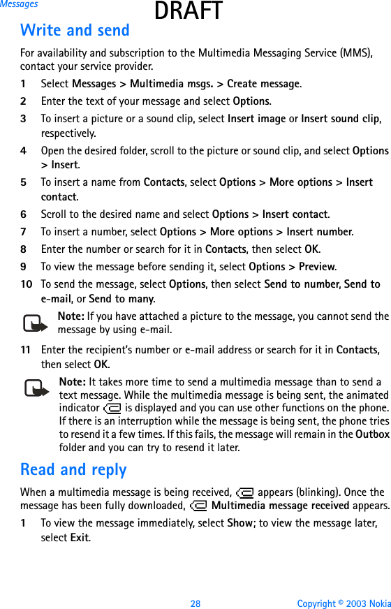 28 Copyright © 2003 NokiaMessages DRAFTWrite and sendFor availability and subscription to the Multimedia Messaging Service (MMS), contact your service provider.1Select Messages &gt; Multimedia msgs. &gt; Create message. 2Enter the text of your message and select Options.3To insert a picture or a sound clip, select Insert image or Insert sound clip, respectively.4Open the desired folder, scroll to the picture or sound clip, and select Options &gt; Insert.5To insert a name from Contacts, select Options &gt; More options &gt; Insert contact.6Scroll to the desired name and select Options &gt; Insert contact.7To insert a number, select Options &gt; More options &gt; Insert number. 8Enter the number or search for it in Contacts, then select OK.9To view the message before sending it, select Options &gt; Preview.10 To send the message, select Options, then select Send to number, Send to e-mail, or Send to many.Note: If you have attached a picture to the message, you cannot send the message by using e-mail.11 Enter the recipient’s number or e-mail address or search for it in Contacts, then select OK.Note: It takes more time to send a multimedia message than to send a text message. While the multimedia message is being sent, the animated indicator   is displayed and you can use other functions on the phone. If there is an interruption while the message is being sent, the phone tries to resend it a few times. If this fails, the message will remain in the Outbox folder and you can try to resend it later.Read and replyWhen a multimedia message is being received,   appears (blinking). Once the message has been fully downloaded,   Multimedia message received appears.1To view the message immediately, select Show; to view the message later, select Exit.