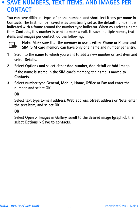 Nokia 3100 User Guide Draft  35 Copyright © 2003 Nokia • SAVE NUMBERS, TEXT ITEMS, AND IMAGES PER CONTACTYou can save different types of phone numbers and short text items per name in Contacts. The first number saved is automatically set as the default number. It is indicated with a frame around the number type indicator. When you select a name from Contacts, this number is used to make a call. To save multiple names, text items and images per contact, do the following:Note: Make sure that the memory in use is either Phone or Phone and SIM. SIM card memory can have only one name and number per entry.1Scroll to the name to which you want to add a new number or text item and select Details.2Select Options and select either Add number, Add detail or Add image.If the name is stored in the SIM card’s memory, the name is moved to Contacts.3Select number type General, Mobile, Home, Office or Fax and enter the number, and select OK.ORSelect text type E-mail address, Web address, Street address or Note, enter the text item, and select OK.ORSelect Open &gt; Images in Gallery, scroll to the desired image (graphic), then select Options &gt; Save to contacts.